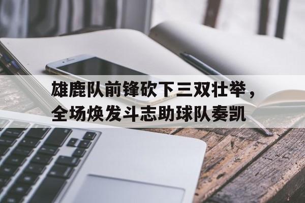 关于雄鹿队前锋砍下三双壮举,全场焕发斗志助球队奏凯的信息 关于雄鹿队前锋砍下三双壮举,全场焕发斗志助球队奏凯的信息
